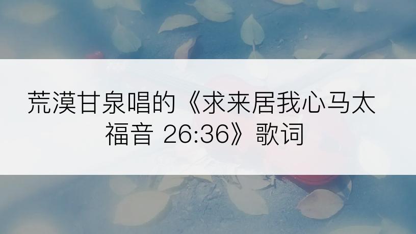 荒漠甘泉唱的《求来居我心马太福音 26:36》歌词