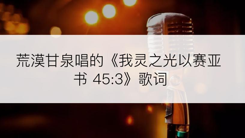 荒漠甘泉唱的《我灵之光以赛亚书 45:3》歌词