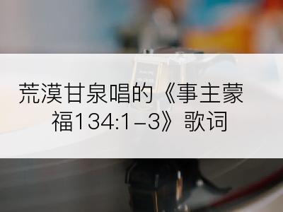 荒漠甘泉唱的《事主蒙福134:1-3》歌词