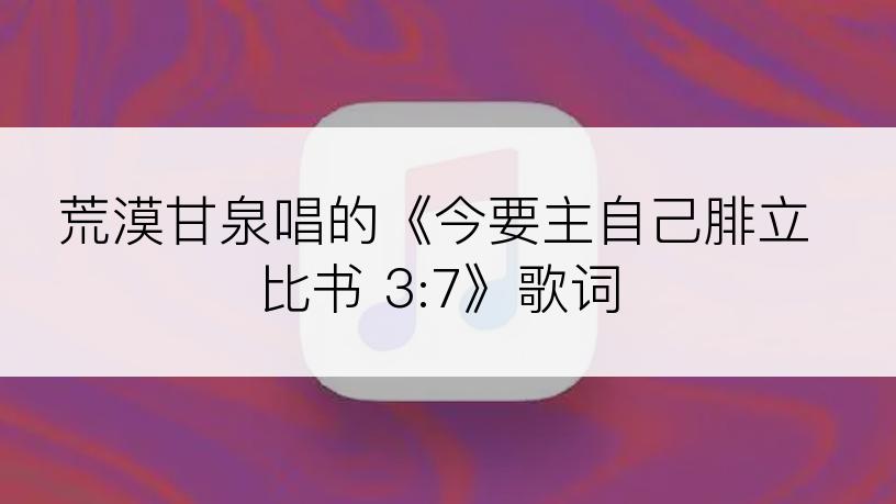 荒漠甘泉唱的《今要主自己腓立比书 3:7》歌词