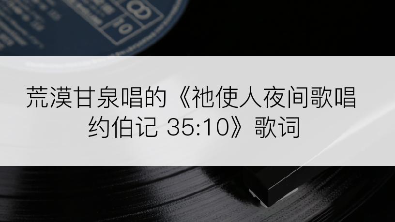 荒漠甘泉唱的《祂使人夜间歌唱约伯记 35:10》歌词