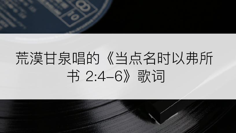 荒漠甘泉唱的《当点名时以弗所书 2:4-6》歌词