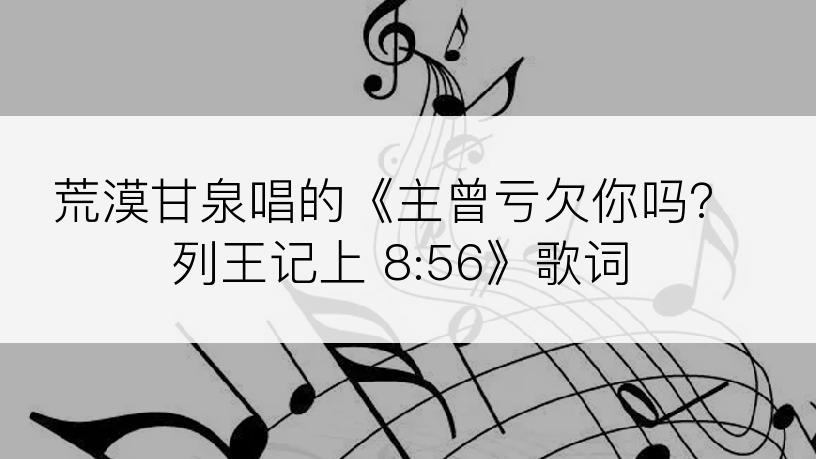 荒漠甘泉唱的《主曾亏欠你吗？列王记上 8:56》歌词