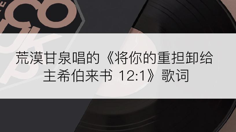 荒漠甘泉唱的《将你的重担卸给主希伯来书 12:1》歌词