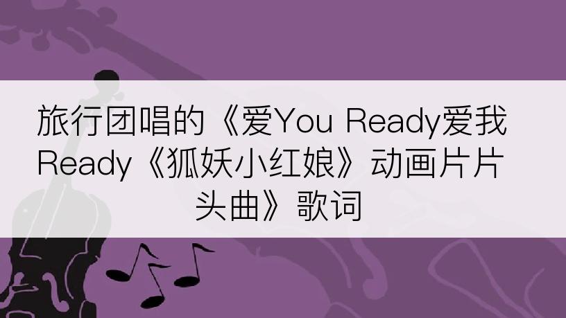 旅行团唱的《爱You Ready爱我Ready《狐妖小红娘》动画片片头曲》歌词