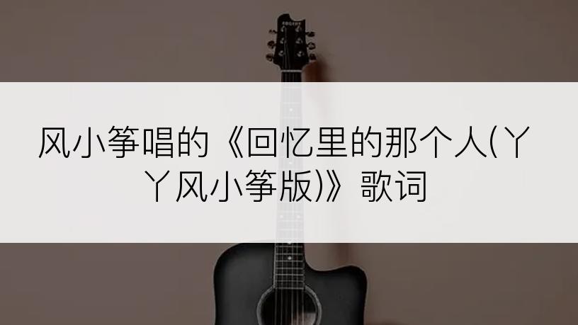 风小筝唱的《回忆里的那个人(丫丫风小筝版)》歌词