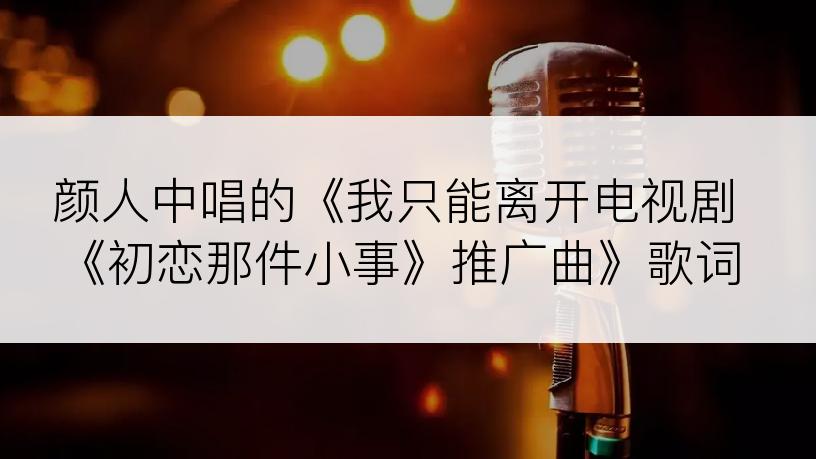 颜人中唱的《我只能离开电视剧《初恋那件小事》推广曲》歌词