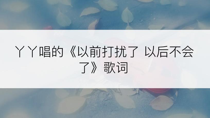 丫丫唱的《以前打扰了 以后不会了》歌词