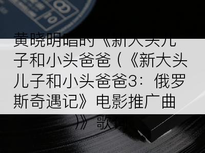 黄晓明唱的《新大头儿子和小头爸爸 (《新大头儿子和小头爸爸3：俄罗斯奇遇记》电影推广曲)》歌词