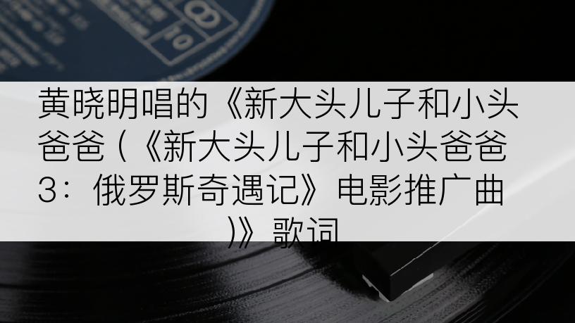 黄晓明唱的《新大头儿子和小头爸爸 (《新大头儿子和小头爸爸3：俄罗斯奇遇记》电影推广曲)》歌词