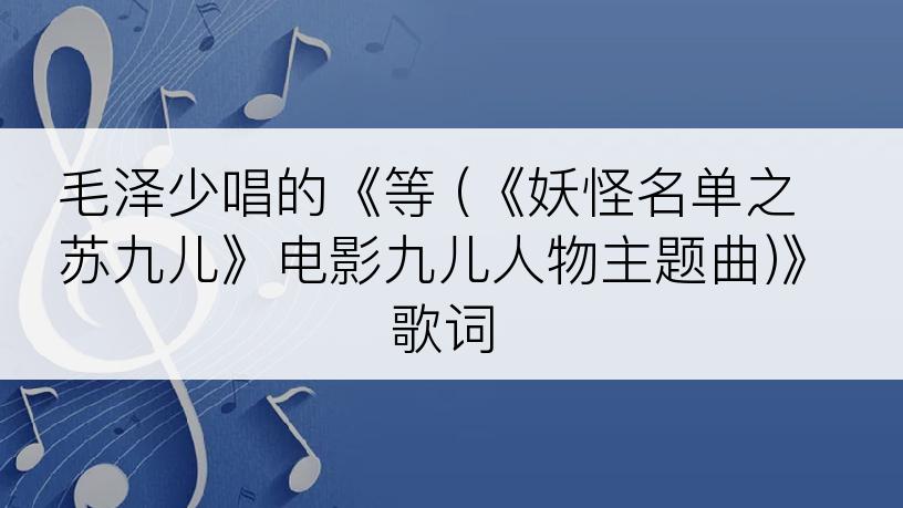 毛泽少唱的《等 (《妖怪名单之苏九儿》电影九儿人物主题曲)》歌词