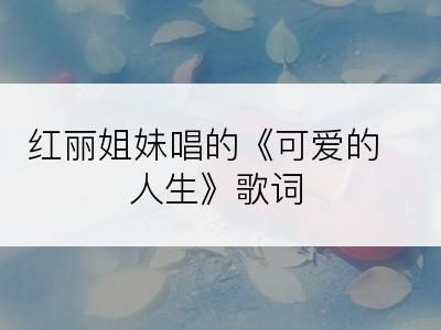 红丽姐妹唱的《可爱的人生》歌词