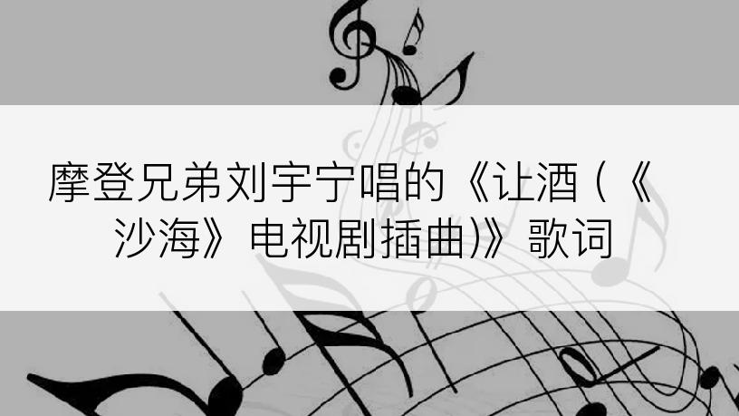 摩登兄弟刘宇宁唱的《让酒 (《沙海》电视剧插曲)》歌词