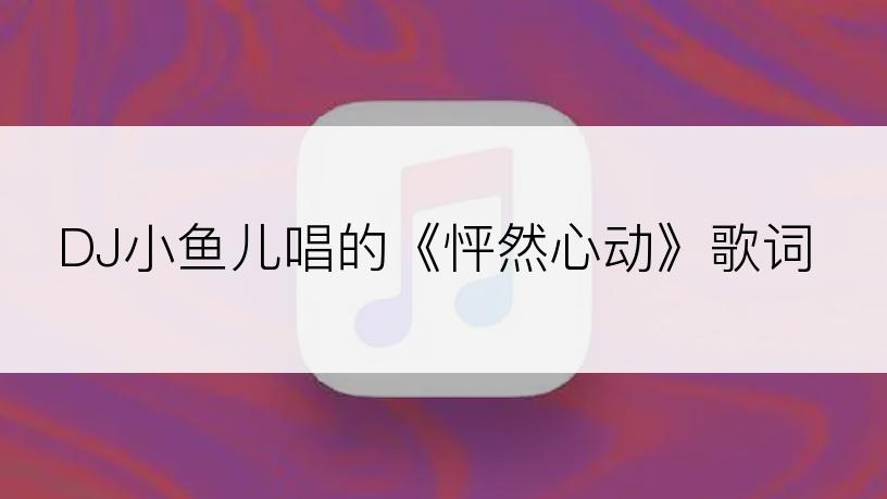 DJ小鱼儿唱的《怦然心动》歌词