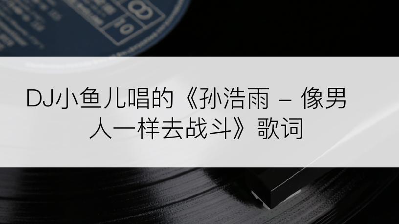 DJ小鱼儿唱的《孙浩雨 - 像男人一样去战斗》歌词