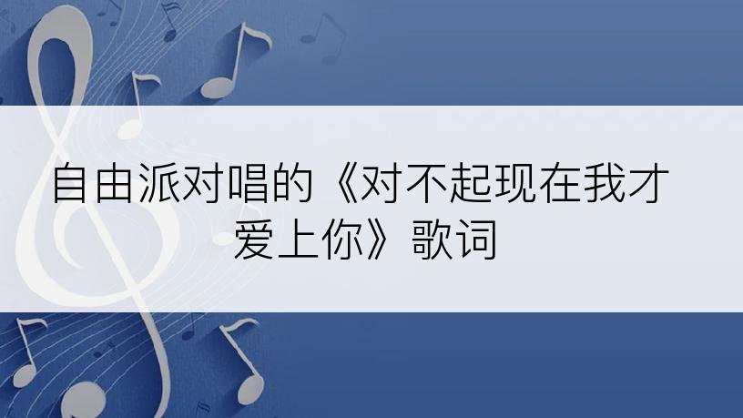 自由派对唱的《对不起现在我才爱上你》歌词