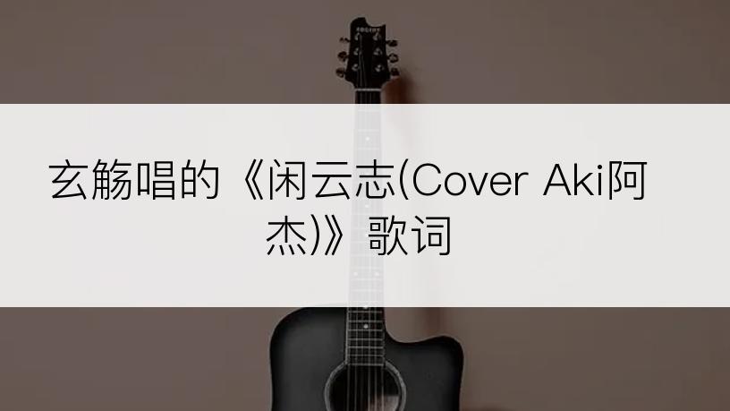 玄觞唱的《闲云志(Cover Aki阿杰)》歌词