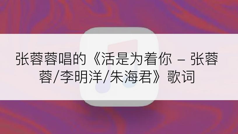 张蓉蓉唱的《活是为着你 - 张蓉蓉/李明洋/朱海君》歌词