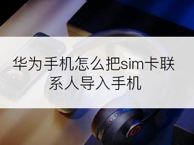 华为手机怎么把sim卡联系人导入手机