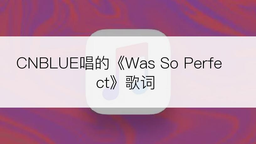 CNBLUE唱的《Was So Perfect》歌词