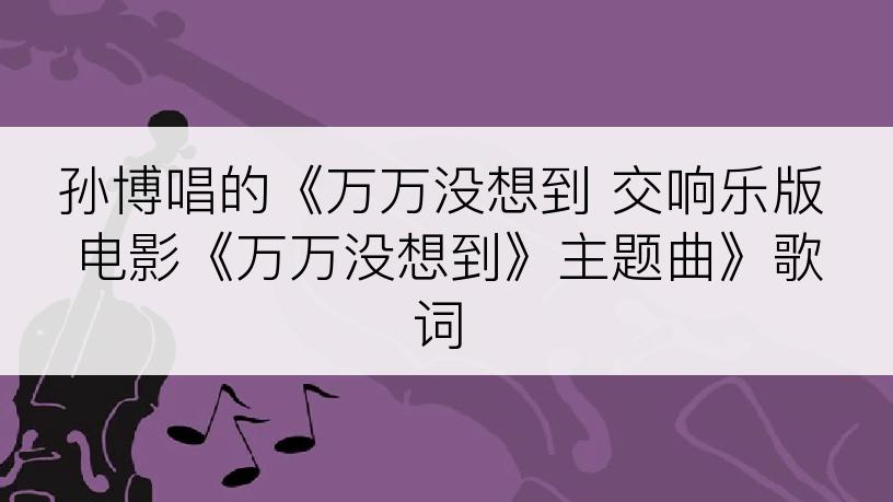 孙博唱的《万万没想到 交响乐版 电影《万万没想到》主题曲》歌词