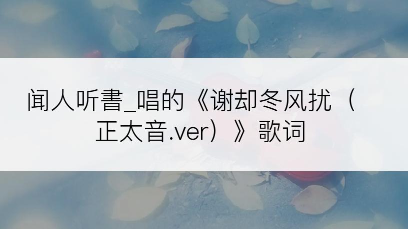 闻人听書_唱的《谢却冬风扰（正太音.ver）》歌词