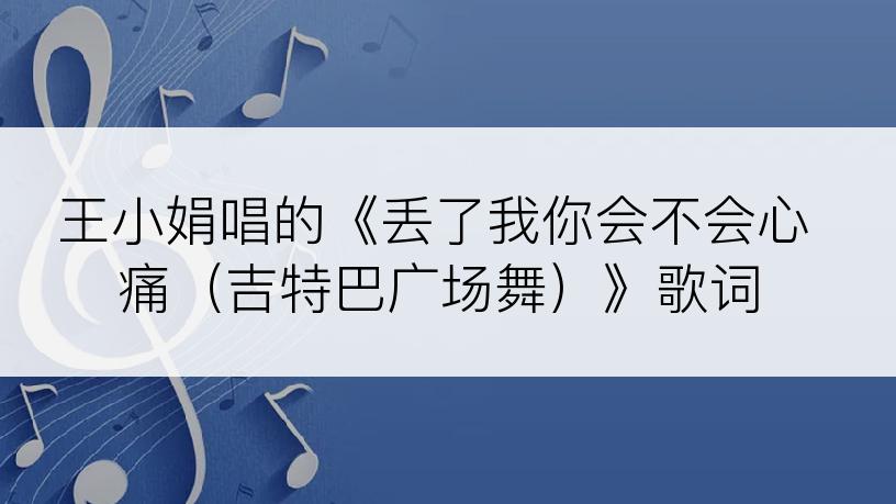 王小娟唱的《丢了我你会不会心痛（吉特巴广场舞）》歌词