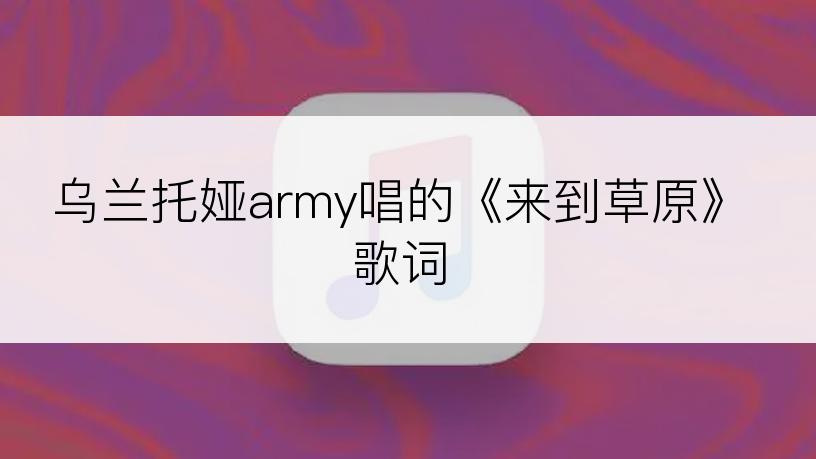 乌兰托娅army唱的《来到草原》歌词