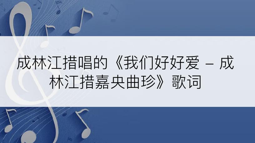 成林江措唱的《我们好好爱 - 成林江措嘉央曲珍》歌词