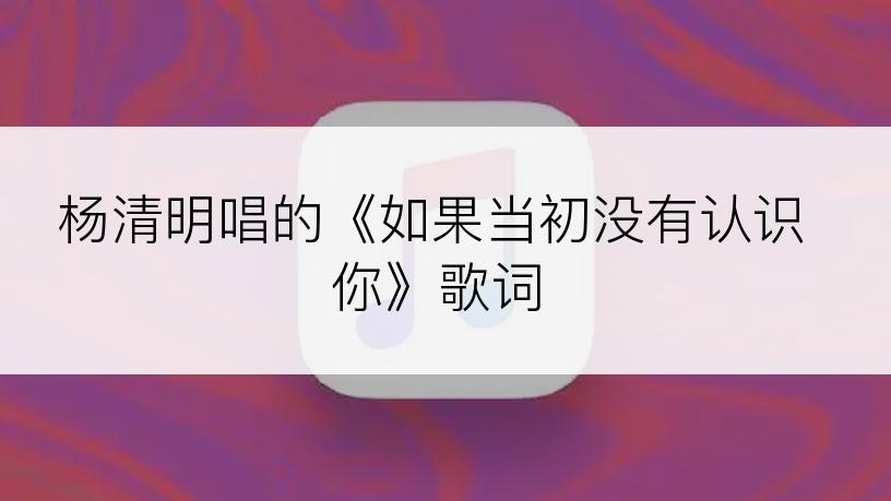 杨清明唱的《如果当初没有认识你》歌词