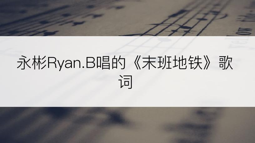 永彬Ryan.B唱的《末班地铁》歌词