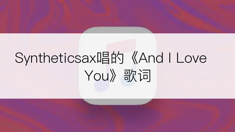 Syntheticsax唱的《And I Love You》歌词