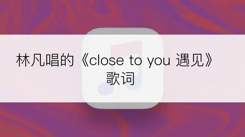 林凡唱的《close to you 遇见》歌词