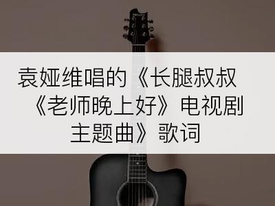 袁娅维唱的《长腿叔叔 《老师晚上好》电视剧主题曲》歌词