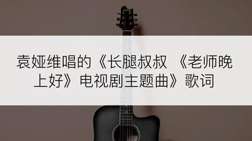 袁娅维唱的《长腿叔叔 《老师晚上好》电视剧主题曲》歌词