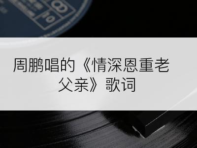 周鹏唱的《情深恩重老父亲》歌词