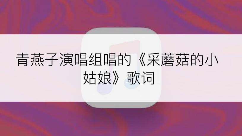 青燕子演唱组唱的《采蘑菇的小姑娘》歌词