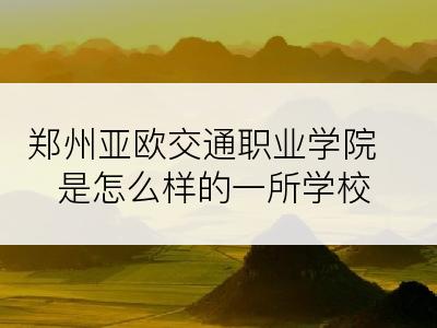 郑州亚欧交通职业学院是怎么样的一所学校