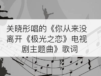 关晓彤唱的《你从来没离开《极光之恋》电视剧主题曲》歌词