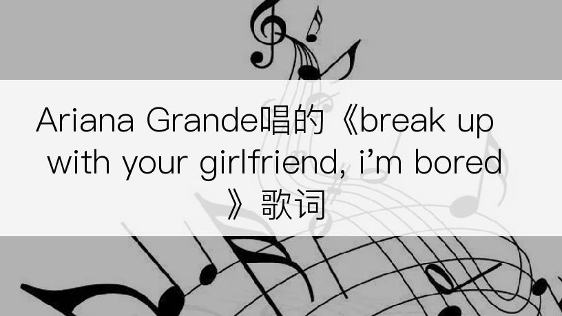 Ariana Grande唱的《break up with your girlfriend, i'm bored》歌词