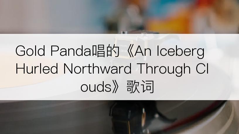 Gold Panda唱的《An Iceberg Hurled Northward Through Clouds》歌词