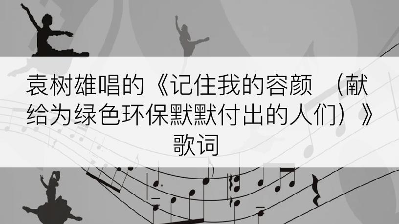 袁树雄唱的《记住我的容颜 （献给为绿色环保默默付出的人们）》歌词