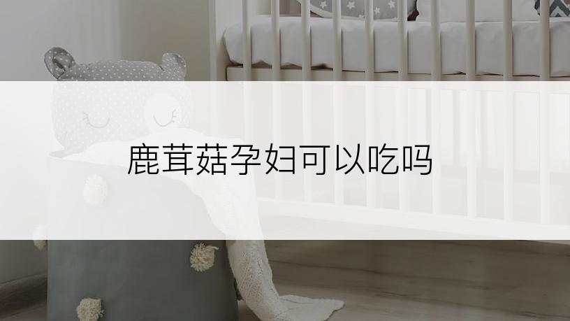 鹿茸菇孕妇可以吃吗