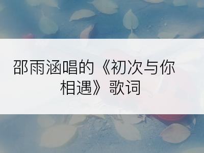 邵雨涵唱的《初次与你相遇》歌词