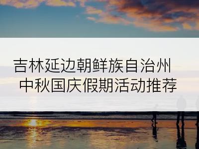 吉林延边朝鲜族自治州中秋国庆假期活动推荐