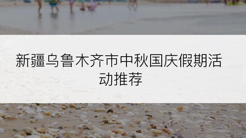 新疆乌鲁木齐市中秋国庆假期活动推荐