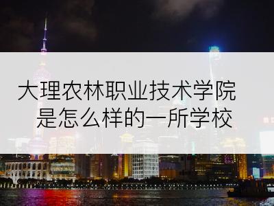 大理农林职业技术学院是怎么样的一所学校