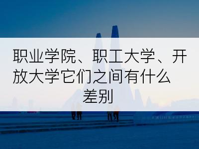 职业学院、职工大学、开放大学它们之间有什么差别