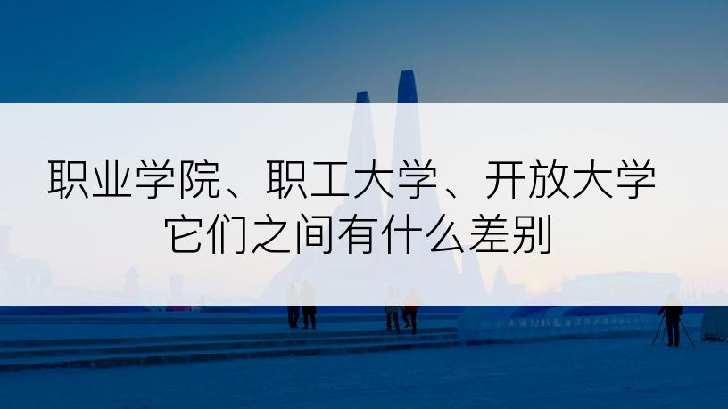 职业学院、职工大学、开放大学它们之间有什么差别