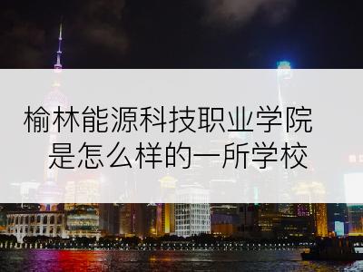 榆林能源科技职业学院是怎么样的一所学校